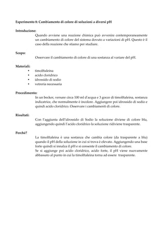 Esperimento 8: Cambiamento di colore di soluzioni a diversi pH

Introduzione:
            Quando avviene una reazione chimica può avvenire contemporaneamente
            un cambiamento di colore del sistema dovuto a variazioni di pH. Questo è il
            caso della reazione che stiamo per studiare.

Scopo:
             Osservare il cambiamento di colore di una sostanza al variare del pH.

Materiali:
            timolftaleina
            acido cloridrico
            idrossido di sodio
            vetreria necessaria

Procedimento:
           In un becker, versare circa 100 ml d'acqua e 3 gocce di timolftaleina, sostanza
           indicatrice, che normalmente è incolore. Aggiungere poi idrossido di sodio e
           quindi acido cloridrico. Osservare i cambiamenti di colore.

Risultati:
             Con l’aggiunta dell’idrossido di Sodio la soluzione diviene di colore blu,
             aggiungendo quindi l’acido cloridrico la soluzione ridiviene trasparente.

Perché?
             La timolftaleina è una sostanza che cambia colore (da trasparente a blu)
             quando il pH della soluzione in cui si trova è elevato. Aggiungendo una base
             forte quindi si innalza il pH e si consente il cambiamento di colore.
             Se si aggiunge poi acido cloridrico, acido forte, il pH viene nuovamente
             abbassato al punto in cui la timolftaleina torna ad essere trasparente.
 