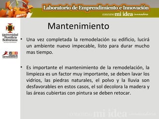 Mantenimiento
• Una vez completada la remodelación su edificio, lucirá
  un ambiente nuevo impecable, listo para durar mucho
  mas tiempo.

• Es importante el mantenimiento de la remodelación, la
  limpieza es un factor muy importante, se deben lavar los
  vidrios, las piedras naturales, el polvo y la lluvia son
  desfavorables en estos casos, el sol decolora la madera y
  las áreas cubiertas con pintura se deben retocar.
 
