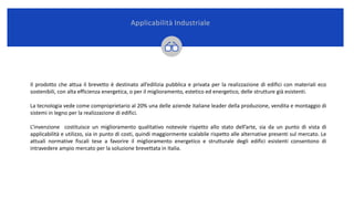 Il prodotto che attua il brevetto è destinato all’edilizia pubblica e privata per la realizzazione di edifici con materiali eco
sostenibili, con alta efficienza energetica, o per il miglioramento, estetico ed energetico, delle strutture già esistenti.
La tecnologia vede come comproprietario al 20% una delle aziende italiane leader della produzione, vendita e montaggio di
sistemi in legno per la realizzazione di edifici.
L’invenzione costituisce un miglioramento qualitativo notevole rispetto allo stato dell’arte, sia da un punto di vista di
applicabilità e utilizzo, sia in punto di costi, quindi maggiormente scalabile rispetto alle alternative presenti sul mercato. Le
attuali normative fiscali tese a favorire il miglioramento energetico e strutturale degli edifici esistenti consentono di
intravedere ampio mercato per la soluzione brevettata in Italia.
Applicabilità Industriale
 
