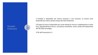 Possibili
Evoluzioni
Il brevetto è disponibile per licenza esclusiva e non esclusiva. Le licenze sono
disponibili per tutta la durata residua dei titoli brevettuali.
Il Gruppo di ricerca è disponibile per nuove attività di ricerca in collaborazione e conto
terzi, approfondimenti tecnici, consulenze scientifiche, anche rivolte all’innalzamento
del TRL della tecnologia.
Il TRL dell’invenzione è 5.
 