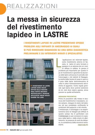 G G G 14 FACCIATE M&T gennaio·aprile 2006
REALIZZAZIONI
La messa in sicurezza
del rivestimento
lapideo in LASTRE
’applicazione dei materiali lapidei,
come rivestimento esterno di fac-
ciata, in lastre di vario formato e
spessore è un sistema che si è mol-
to diffuso in edilizia. In genere il
problema più importante per questo ti-
po di rivestimento è garantire la sicurez-
za delle lastre attraverso il controllo del-
l’ancoraggio e dei sistemi di fissaggio.
La scelta della tecnica di posa in opera e
il peso delle lastre determineranno di
volta in volta il dimensionamento del si-
stema di aggancio. Come regola gene-
rale ogni lastra deve potersi sostenere
da sé, cioè deve essere appesa, senza
gravare su quella sottostante.
INDAGINI PREVENTIVE
Prima di procedere alla messa in sicu-
rezza del rivestimento è necessario, co-
me sempre, indagare lo stato del siste-
ma nel suo complesso verificando le
condizioni del supporto e del vincolo.
L’endoscopia, il carotaggio e la magne-
tometria sono le indagini più diffuse in
questo campo ma in particolare con
l’endoscopia si può conoscere lo spes-
sore della lastra e dello strato di allet-
tamento, la presenza di vuoti da distac-
co, la consistenza della muratura sotto-
stante.
I RIVESTIMENTI LAPIDEI IN LASTRE PRESENTANO SPESSO
PROBLEMI AGLI IMPIANTI DI ANCORAGGIO AI QUALI
SI PUÒ RIMEDIARE BASANDOSI SU UNA SERIA DIAGNOSTICA
PRELIMINARE E SU INTERVENTI MIRATI E SPECIALISTICI
L
Q I RIVESTIMENTI IN LASTRE
LAPIDEE SONO MOLTO
DIFFUSI SULLE FACCIATE
DEGLI EDIFICI SECONDO
METODOLOGIE E TECNICHE
APPLICATIVE ANCHE MOLTO
DIVERSE TRA LORO
segue a pag. 19
 