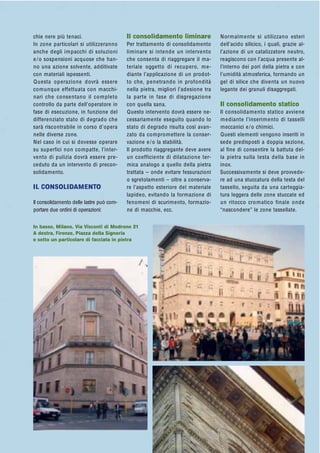 chie nere più tenaci.
In zone particolari si utilizzeranno
anche degli impacchi di soluzioni
e/o sospensioni acquose che han-
no una azione solvente, additivate
con materiali ispessenti.
Questa operazione dovrà essere
comunque effettuata con macchi-
nari che consentano il completo
controllo da parte dell’operatore in
fase di esecuzione, in funzione del
differenziato stato di degrado che
sarà riscontrabile in corso d’opera
nelle diverse zone.
Nel caso in cui si dovesse operare
su superfici non compatte, l’inter-
vento di pulizia dovrà essere pre-
ceduto da un intervento di precon-
solidamento.
IL CONSOLIDAMENTO
Il consolidamento delle lastre può com-
portare due ordini di operazioni:
Il consolidamento liminare
Per trattamento di consolidamento
liminare si intende un intervento
che consenta di riaggregare il ma-
teriale oggetto di recupero, me-
diante l’applicazione di un prodot-
to che, penetrando in profondità
nella pietra, migliori l’adesione tra
la parte in fase di disgregazione
con quella sana.
Questo intervento dovrà essere ne-
cessariamente eseguito quando lo
stato di degrado risulta così avan-
zato da compromettere la conser-
vazione e/o la stabilità.
Il prodotto riaggregante deve avere
un coefficiente di dilatazione ter-
mica analogo a quello della pietra
trattata – onde evitare fessurazioni
o sgretolamenti – oltre a conserva-
re l’aspetto esteriore del materiale
lapideo, evitando la formazione di
fenomeni di scurimento, formazio-
ne di macchie, ecc.
Normalmente si utilizzano esteri
dell’acido silicico, i quali, grazie al-
l’azione di un catalizzatore neutro,
reagiscono con l’acqua presente al-
l’interno dei pori della pietra e con
l’umidità atmosferica, formando un
gel di silice che diventa un nuovo
legante dei granuli disaggregati.
Il consolidamento statico
Il consolidamento statico avviene
mediante l’inserimento di tasselli
meccanici e/o chimici.
Questi elementi vengono inseriti in
sede predisposti a doppia sezione,
al fine di consentire la battuta del-
la pietra sulla testa della base in
inox.
Successivamente si deve provvede-
re ad una stuccatura della testa del
tassello, seguita da una carteggia-
tura leggera delle zone stuccate ed
un ritocco cromatico finale onde
“nascondere” le zone tassellate.
In basso, Milano, Via Visconti di Modrone 21
A destra, Firenze, Piazza della Signoria
e sotto un particolare di facciata in pietra
 