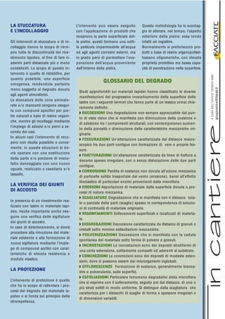 LA STUCCATURA
E L’INCOLLAGGIO
Gli interventi di stuccatura o di in-
collaggio hanno lo scopo di riem-
pire tutte le discontinuità del rive-
stimento lapideo, al fine di fare ri-
aderire parti distaccate più o meno
consistenti. Lo scopo di questo in-
tervento è quello di ristabilire, per
quanto possibile, una superficie
omogenea, rendendola pertanto
meno soggetta al degrado dovuto
agli agenti atmosferici.
Le stuccature delle zone ammalo-
rate e/o mancanti vengono esegui-
te con compund specifici per pie-
tre naturali a base di resine organi-
che, mentre gli incollaggi mediante
l’impiego di adesivi e/o perni a se-
conda dei casi.
In alcuni casi l’intervento di recu-
pero non risulta possibile o conve-
niente; in queste situazioni si do-
vrà operare con una sostituzione
della parte e/o porzione di manu-
fatto danneggiato con uno nuovo
uguale, realizzato a casellario e/o
tassello.
LA VERIFICA DEI GIUNTI
DI ACCOSTO
In presenza di un rivestimento rea-
lizzato con lastre in materiale lapi-
deo, risulta importante anche ese-
guire una verifica delle sigillature
dei giunti di accosto.
In caso di deterioramento, si dovrà
procedere alla rimozione del mate-
riale esistente e alla formazione di
nuova sigillatura mediante l’impie-
go di compound acrilici con carat-
teristiche di elevata resistenza e
modulo elastico.
LA PROTEZIONE
L’intervento di protezione è quello
che ha lo scopo di rallentare i pro-
cessi del degrado del materiale la-
pideo e si fonda sul principio della
idrorepellenza.
Questa metodologia ha lo svantag-
gio di alterare, nel tempo, l’aspetto
esteriore della pietra: essa tende
infatti ad ingiallire.
Normalmente si preferiscono pro-
dotti a base di resine organopolissi-
lossano oligomeriche, con elevata
proprietà protettiva ma bassa capa-
cità di penetrazione nella superficie.
materialietecnologien.1.2005
ACURADELL’UFFICIOTECNICOSIME
grupposime@tiscali.it
GLOSSARIO DEL DEGRADO
Studi approfonditi sui materiali lapidei hanno classificato le diverse
manifestazioni del progressivo invecchiamento della superficie delle
lastre con i seguenti termini che fanno parte di un lessico ormai chia-
ramente definito:
Q DECOESIONI Una degradazione non sempre apprezzabile dal pun-
to di vista visivo che si manifesta con diminuzione della coesione e
di adesione tra i componenti strutturali, con contemporaneo aumen-
to della porosità e diminuzione delle caratteristiche meccaniche ori-
ginarie.
Q FESSURAZIONI Un’alterazione caratterizzata dal distacco macro-
scopico tra due parti contigue con formazione di vere e proprie fes-
sure.
Q FRATTURAZIONI Un’alterazione caratterizzata da linee di frattura a
decorso spesso irregolare, con o senza dislocazione delle due parti
contigue.
Q CORROSIONE Perdita di sostanza non dovuta all’azione meccanica
di particelle solide trasportate dal vento (erosione), bensì all’effetto
litoclastico di particolari enzimi provenienti dalla microflora.
Q EROSIONI Asportazione di materiale dalla superficie dovuta a pro-
cessi di natura meccanica.
Q SCAGLIATURE Degradazione che si manifesta con il distacco tota-
le o parziale delle parti (scaglie) spesso in corrispondenza di soluzio-
ni di continuità di materiale originario.
Q RIGONFIAMENTI Sollevamenti superficiali e localizzati di materia-
le.
Q DISGREGAZIONI Decoesione caratterizzata da distacco di granuli o
cristalli sotto minime sollecitazioni meccaniche.
Q POLVERIZZAZIONI Decoesione che si manifesta con la caduta
spontanea del materiale sotto forma di polvere o granuli.
Q INCROSTAZIONI Le incrostazioni sono dei depositi stratiformi di
una certa estensione, solitamente compatti ed aderenti al substrato.
Q CONCREZIONI Le concrezioni sono dei depositi di modeste esten-
sioni, dove ci possono essere dei microrganismi inglobati.
Q EFFLORESCENZE Formazione di sostanze, generalmente bianca-
stre e polverulente, sulle superfici.
Q ESFOLIAZIONI Particolare fenomeno degradativi della microflora
che si esprime con il sollevamento, seguito poi dal distacco, di uno o
più strati sottili in modo uniforme. Si distingue dalla scagliatura che
caratterizza per i distacchi di scaglie di forma e spessore irregolari e
di dimensioni variabili.
L’intervento può essere eseguito
con l’applicazione di prodotti che
ricoprono la parte superficiale del-
la pietra; questi formano una sotti-
le pellicola impermeabile all’acqua
ed agli agenti corrosivi esterni, ma
in grado però di permettere l’eva-
porazione dell’acqua proveniente
dall’interno della pietra.
 