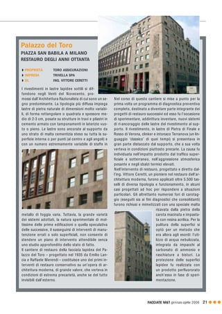 FACCIATE M&T gennaio·aprile 2006 21 G G G
I rivestimenti in lastre lapidee sottili si dif-
fondono negli Venti del Novecento, pro-
mossi dall’Architettura Razionalista di cui sono un se-
gno predominante. La tipologia più diffusa impiega
lastre di pietra naturale di dimensioni molto variabi-
li, di forma rettangolare o quadrata e spessore me-
dio di 2-3 cm, posate su strutture in travi e pilastri in
cemento armato con tamponamenti in laterizio vuo-
to o pieno. Le lastre sono ancorate al supporto da
uno strato di malta cementizia steso su tutta la su-
perficie interna o per punti (al centro e agli angoli) e
con un numero estremamente variabile di staffe in
metallo di foggia varia. Tuttavia, la grande varietà
dei sistemi adottati, la natura sperimentale di mol-
tissime delle prime edificazioni o quella speculativa
delle successive, il susseguirsi di interventi di manu-
tenzione errati o solo superficiali, non consente di
stendere un piano di intervento attendibile senza
uno studio approfondito dello stato di fatto.
Il cantiere di restauro della facciata lapidea del Pa-
lazzo del Toro – progettato nel 1935 da Emilio Lan-
cia e Raffaele Merendi – costituisce uno dei primi in-
terventi di restauro conservativo su un’opera di ar-
chitettura moderna, di grande valore, che verteva in
condizioni di estrema precarietà, anche se del tutto
invisibili dall’esterno.
Nel corso di questo cantiere si mise a punto per la
prima volta un programma di diagnostica preventiva
completo, destinato a diventare parte integrante dei
progetti di restauro successivi ed esso fu l’occasione
di sperimentare, addirittura inventare, nuovi sistemi
di ri-ancoraggio delle lastre del rivestimento al sup-
porto. Il rivestimento, in lastre di Pietra di Finale e
Rosso di Verona, clinker e intonaco Terranova (un lin-
guaggio ‘classico’ di quei tempi) si presentava in
gran parte distaccato dal supporto, che a sua volta
verteva in condizioni piuttosto precarie. La causa fu
individuata nell’impatto prodotto dal traffico super-
ficiale e sotterraneo, nell’aggressione atmosferica
pesante e negli sbalzi termici elevati.
Nell’intervento di restauro, progettato e diretto dal-
l’ing. Vittore Ceretti, un pioniere nel restauro dell’ar-
chitettura moderna, furono applicati oltre 5.500 tas-
selli di diversa tipologia e funzionamento, in alcuni
casi progettati ad hoc per rispondere a situazioni
particolari. Gli altrettanto numerosi fori di carotag-
gio (eseguiti sia ai fini diagnostici che consolidanti)
furono richiusi e mimetizzati con una speciale malta
ricavata dalla pietra della
carota macinata e impasta-
ta con resina acrilica. Per la
pulitura della superfici si
optò per un metodo che
era allora agli esordi: l’uti-
lizzo di acqua nebulizzata,
integrata da impacchi al
carbonato di ammonio e
raschiature a bisturi. La
protezione delle superfici
lapidee fu realizzata con
un prodotto perfluororato
anch’esso in fase di speri-
mentazione.
Palazzo del Toro
PIAZZA SAN BABILA A MILANO
RESTAURO DEGLI ANNI OTTANTA
Q PROPRIETÀ TORO ASSICURAZIONI
Q IMPRESA TRIVELLA SPA
Q DL ING. VITTORE CERETTI
 