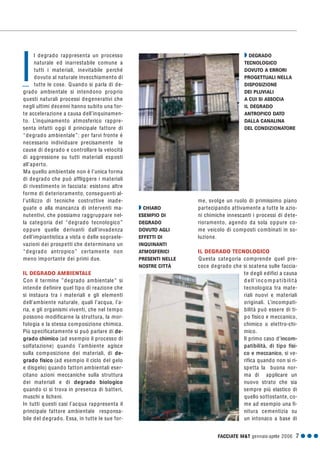 FACCIATE M&T gennaio·aprile 2006 7 G G G
me, svolge un ruolo di primissimo piano
partecipando attivamente a tutte le azio-
ni chimiche innescanti i processi di dete-
rioramento, agendo da sola oppure co-
me veicolo di composti combinati in so-
luzione.
IL DEGRADO TECNOLOGICO
Questa categoria comprende quel pre-
coce degrado che si scatena sulle faccia-
te degli edifici a causa
d ell’incompatibilità
tecnologica tra mate-
riali nuovi e materiali
originali. L’incompati-
bilità può essere di ti-
po fisico e meccanico,
chimico o elettro-chi-
mico.
Il primo caso d’incom-
patibilità, di tipo fisi-
co e meccanico, si ve-
rifica quando non si ri-
spetta la buona nor-
ma di applicare un
nuovo strato che sia
sempre più elastico di
quello sottostante, co-
me ad esempio una fi-
nitura cementizia su
un intonaco a base di
l degrado rappresenta un processo
naturale ed inarrestabile comune a
tutti i materiali, inevitabile perché
dovuto al naturale invecchiamento di
tutte le cose. Quando si parla di de-
grado ambientale si intendono proprio
questi naturali processi degenerativi che
negli ultimi decenni hanno subito una for-
te accelerazione a causa dell’inquinamen-
to. L’inquinamento atmosferico rappre-
senta infatti oggi il principale fattore di
“degrado ambientale”: per farvi fronte è
necessario individuare precisamente le
cause di degrado e controllare la velocità
di aggressione su tutti materiali esposti
all’aperto.
Ma quello ambientale non è l’unica forma
di degrado che può affliggere i materiali
di rivestimento in facciata: esistono altre
forme di deterioramento, conseguenti al-
l’utilizzo di tecniche costruttive inade-
guate o alla mancanza di interventi ma-
nutentivi, che possiamo raggruppare nel-
la categoria del “degrado tecnologico”
oppure quelle derivanti dall’invadenza
dell’impiantistica a vista o delle sopraele-
vazioni dei prospetti che determinano un
“degrado antropico” certamente non
meno importante dei primi due.
IL DEGRADO AMBIENTALE
Con il termine ”degrado ambientale” si
intende definire quel tipo di reazione che
si instaura tra i materiali e gli elementi
dell’ambiente naturale, quali l’acqua, l’a-
ria, e gli organismi viventi, che nel tempo
possono modificarne la struttura, la mor-
fologia e la stessa composizione chimica.
Più specificatamente si può parlare di de-
grado chimico (ad esempio il processo di
solfatazione) quando l’ambiente agisce
sulla composizione dei materiali, di de-
grado fisico (ad esempio il ciclo del gelo
e disgelo) quando fattori ambientali eser-
citano azioni meccaniche sulla struttura
dei materiali e di degrado biologico
quando ci si trova in presenza di batteri,
muschi e licheni.
In tutti questi casi l’acqua rappresenta il
principale fattore ambientale responsa-
bile del degrado. Essa, in tutte le sue for-
I
Q CHIARO
ESEMPIO DI
DEGRADO
DOVUTO AGLI
EFFETTI DI
INQUINANTI
ATMOSFERICI
PRESENTI NELLE
NOSTRE CITTÀ
Q DEGRADO
TECNOLOGICO
DOVUTO A ERRORI
PROGETTUALI NELLA
DISPOSIZIONE
DEI PLUVIALI
A CUI SI ASSOCIA
IL DEGRADO
ANTROPICO DATO
DALLA CANALINA
DEL CONDIZIONATORE
 
