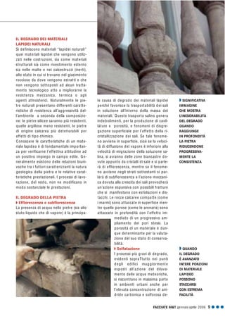 FACCIATE M&T gennaio·aprile 2006 9 G G G
IL DEGRADO DEI MATERIALI
LAPIDEI NATURALI
Si definiscono materiali “lapidei naturali”
quei materiali lapidei che vengono utiliz-
zati nelle costruzioni, sia come materiali
strutturali sia come rivestimento esterno
sia nelle malte e nei calcestruzzi (inerti),
allo stato in cui si trovano nel giacimento
roccioso da dove vengono estratti e che
non vengono sottoposti ad alcun tratta-
mento tecnologico atto a migliorarne la
resistenza meccanica, termica o agli
agenti atmosferici. Naturalmente le pie-
tre naturali presentano differenti caratte-
ristiche di resistenza all’aggressività del-
l’ambiente a seconda della composizio-
ne: le pietre silicee saranno più resistenti,
quelle argillose meno resistenti, le pietre
di origine calcarea più deteriorabili per
effetti di tipo chimico.
Conoscere le caratteristiche di un mate-
riale lapideo è di fondamentale importan-
za per verificarne l’effettiva attitudine ad
un positivo impiego in campo edile. Ge-
neralmente esistono delle relazioni biuni-
voche tra i fattori caratterizzanti la natura
geologica della pietra e le relative carat-
teristiche prestazionali. I processi di lavo-
razione, del resto, non ne modificano in
modo sostanziale le prestazioni.
IL DEGRADO DELLA PIETRA
Q Efflorescenza e subflorescenza
La presenza di acqua nelle pietre (sia allo
stato liquido che di vapore) è la principa-
le causa di degrado dei materiali lapidei
perché favorisce la trasportabilità dei sali
in soluzione all’interno della massa dei
materiali. Questo trasporto salino genera
indebolimenti, per la produzione di cavil-
lature e porosità, e fenomeni di disgre-
gazione superficiale per l’effetto della ri-
cristallizzazione dei sali. Se tale fenome-
no avviene in superficie, cioè se la veloci-
tà di diffusione del vapore è inferiore alla
velocità di migrazione della soluzione sa-
lina, si avranno delle zone biancastre do-
vute appunto da cristalli di sale e si parle-
rà di efflorescenza, mentre se il fenome-
no avviene negli strati sottostanti si par-
lerà di subflorescenza e l’azione meccani-
ca dovuta alla crescita dei sali provocherà
un’azione espansiva con possibili fratture
che si manifestano con esfoliazioni e dis-
tacchi. Le rocce calcaree compatte (come
i marmi) sono attaccate in superficie men-
tre quelle porose (come le arenarie) sono
attaccate in profondità con l’effetto im-
mediato di un progressivo am-
pliamento dei pori stessi. La
porosità di un materiale è dun-
que determinante per la valuta-
zione del suo stato di conserva-
bilità.
Q Solfatazione
I processi più gravi di degrado,
evidenti sopraTtutto nei punti
degli edifici maggiormente
esposti all’azione del dilava-
mento delle acque meteoriche,
si riscontrano in massima parte
in ambienti urbani anche per
l’elevata concentrazione di ani-
dride carbonica e solforosa de-
Q QUANDO
IL DEGRADO
È AVANZATO
INTERE PORZIONI
DI MATERIALE
LAPIDEO
POSSONO
STACCARSI
CON ESTREMA
FACILITÀ
Q SIGNIFICATIVA
IMMAGINE
CHE MOSTRA
L’INESORABILITÀ
DEL DEGRADO
QUANDO
RAGGIUNGE
IN PROFONDITÀ
LA PIETRA
RIDUCENDONE
PROGRESSIVA-
MENTE LA
CONSISTENZA
 
