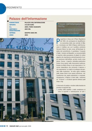 L’ARGOMENTO
G G G 10 FACCIATE M&T gennaio·aprile 2006
COMMITTENTE PALAZZO DELL’INFORMAZIONE
IMPORTO 310.000 EURO
D.L. ARCH. PIERO DIAMANTE
GESTIONE E ASIO SRL
MANUTENZIONE
IMPRESA GRUPPO SIME SPA
ANNO 2004
Palazzo dell’Informazione
rogettato in linea con il Piano Regolatore
del 1934, che perseguiva la riqualificazio-
ne economica delle aree centrali di Mila-
no, e terminato nel 1942 il Palazzo dell'Informa-
zione è l'edificio con cui il prolifico architetto
Giovanni Muzio ha dato corpo all'ideologia fa-
scista del committente, il quotidiano 'Il popolo
d'Italia', fondato da Mussolini. La monumentalità
si esprime nella successione di pilastri di ordine
gigante che ripartiscono simmetricamente il cor-
po marmoreo dell'edificio, sul lato rivolto verso
piazza Cavour. L'aspetto simbolico-celebrativo
invece trova spazio nelle decorazioni scultoree,
firmate da Mario Sironi: la più importante è l'e-
norme bassorilievo che sormonta il balcone e
che rappresenta 'Le origini e lo sviluppo del gior-
nale della rivoluzione'. Un altro epico mosaico
dello stesso Sironi trova spazio all'interno, nel-
l'auditorium che ospita esposizioni e congressi.
Attualmente, il Palazzo è sede della redazione
de "Il Giorno " e di alcune agenzie stampa quali
Ansa e Agi.
L'intervento di pulizia e riordino della facciata ha
previsto le seguenti fasi
1. verifica della stabilità e della consistenza di
tutte le superfici e individuazione di tutti i
P
 