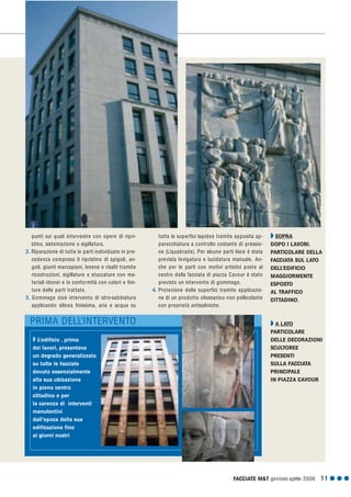FACCIATE M&T gennaio·aprile 2006 11 G G G
punti sui quali intervenire con opere di ripri-
stino, sistemazione o sigillatura.
2. Riparazione di tutte le parti individuate in pre-
cedenza compreso il ripristino di spigoli, an-
goli, giunti marcapiani, lesene e risalti tramite
ricostruzioni, sigillature e stuccature con ma-
teriali idonei e in conformità con colori e fini-
ture delle parti trattate.
3. Gommage cioè intervento di idro-sabbiatura
applicando silicea finissima, aria e acqua su
Q SOPRA
DOPO I LAVORI.
PARTICOLARE DELLA
FACCIATA SUL LATO
DELL’EDIFICIO
MAGGIORMENTE
ESPOSTO
AL TRAFFICO
CITTADINO.
Q A LATO
PARTICOLARE
DELLE DECORAZIONI
SCULTOREE
PRESENTI
SULLA FACCIATA
PRINCIPALE
IN PIAZZA CAVOUR
PRIMA DELL’INTERVENTO
tutte le superfici lapidee tramite apposita ap-
parecchiatura a controllo costante di pressio-
ne (Liquabrade). Per alcune parti lisce è stata
prevista levigatura e lucidatura manuale. An-
che per le parti con motivi artistici poste al
centro della facciata di piazza Cavour è stato
previsto un intervento di gommage.
4. Protezione delle superfici tramite applicazio-
ne di un prodotto xilossanico non pellicolante
con proprietà antisaliniche.
Q L’edificio , prima
dei lavori, presentava
un degrado generalizzato
su tutte le facciate
dovuto essenzialmente
alla sua ubicazione
in pieno centro
cittadino e per
la carenza di interventi
manutentivi
dall’epoca della sua
edificazione fino
ai giorni nostri
 