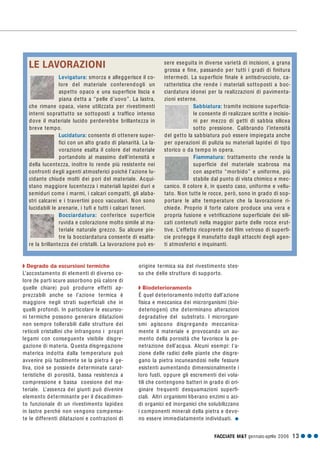 FACCIATE M&T gennaio·aprile 2006 13 G G G
Q Degrado da escursioni termiche
L’accostamento di elementi di diverso co-
lore (le parti scure assorbono più calore di
quelle chiare) può produrre effetti ap-
prezzabili anche se l’azione termica è
maggiore negli strati superficiali che in
quelli profondi. In particolare le escursio-
ni termiche possono generare dilatazioni
non sempre tollerabili dalle strutture dei
reticoli cristallini che infrangono i propri
legami con conseguente visibile disgre-
gazione di materia. Questa disgregazione
materica indotta dalla temperatura può
avvenire più facilmente se la pietra è ge-
liva, cioè se possiede determinate carat-
teristiche di porosità, bassa resistenza a
compressione e bassa coesione del ma-
teriale. L’assenza dei giunti può divenire
elemento determinante per il decadimen-
to funzionale di un rivestimento lapideo
in lastre perché non vengono compensa-
te le differenti dilatazioni e contrazioni di
origine termica sia del rivestimento stes-
so che delle strutture di supporto.
Q Biodeterioramento
È quel deterioramento indotto dall’azione
fisica e meccanica dei microrganismi (bio-
deteriogeni) che determinano alterazioni
degradative del substrato. I microrgani-
smi agiscono disgregando meccanica-
mente il materiale e provocando un au-
mento della porosità che favorisce la pe-
netrazione dell’acqua. Alcuni esempi: l'a-
zione delle radici delle piante che disgre-
gano la pietra incuneandosi nelle fessure
esistenti aumentando dimensionalmente i
loro fusti, oppure gli escrementi dei vola-
tili che contengono batteri in grado di ori-
ginare frequenti desquamazioni superfi-
ciali. Altri organismi liberano enzimi o aci-
di organici ed inorganici che solubilizzano
i componenti minerali della pietra e devo-
no essere immediatamente individuati. G
LE LAVORAZIONI
Levigatura: smorza e alleggerisce il co-
lore del materiale conferendogli un
aspetto opaco e una superficie liscia e
piana detta a “pelle d’uovo”. La lastra,
che rimane opaca, viene utilizzata per rivestimenti
interni soprattutto se sottoposti a traffico intenso
dove il materiale lucido perderebbe brillantezza in
breve tempo.
Lucidatura: consente di ottenere super-
fici con un alto grado di planarità. La la-
vorazione esalta il colore del materiale
portandolo al massimo dell’intensità e
della lucentezza, inoltre lo rende più resistente nei
confronti degli agenti atmosferici poiché l’azione lu-
cidante chiude molti dei pori del materiale. Acqui-
stano maggiore lucentezza i materiali lapidei duri e
semiduri come i marmi, i calcari compatti, gli alaba-
stri calcarei e i travertini poco vacuolari. Non sono
lucidabili le arenarie, i tufi e tutti i calcari teneri.
Bocciardatura: conferisce superficie
ruvida e colorazione molto simile al ma-
teriale naturale grezzo. Su alcune pie-
tre la bocciardatura consente di esalta-
re la brillantezza dei cristalli. La lavorazione può es-
sere eseguita in diverse varietà di incisioni, a grana
grossa e fine, passando per tutti i gradi di finitura
intermedi. La superficie finale è antisdrucciolo, ca-
ratteristica che rende i materiali sottoposti a boc-
ciardatura idonei per la realizzazioni di pavimenta-
zioni esterne.
Sabbiatura: tramite incisione superficia-
le consente di realizzare scritte e incisio-
ni per mezzo di getti di sabbia silicea
sotto pressione. Calibrando l’intensità
del getto la sabbiatura può essere impiegata anche
per operazioni di pulizia su materiali lapidei di tipo
storico o da tempo in opera.
Fiammatura: trattamento che rende la
superficie del materiale scabrosa ma
con aspetto “morbido” e uniforme, più
stabile dal punto di vista chimico e mec-
canico. Il colore è, in questo caso, uniforme e vellu-
tato. Non tutte le rocce, però, sono in grado di sop-
portare le alte temperature che la lavorazione ri-
chiede. Proprio il forte calore produce una vera e
propria fusione e vetrificazione superficiale dei sili-
cati contenuti nella maggior parte delle rocce erut-
tive. L’effetto ricoprente del film vetroso di superfi-
cie protegge il manufatto dagli attacchi degli agen-
ti atmosferici e inquinanti.
 