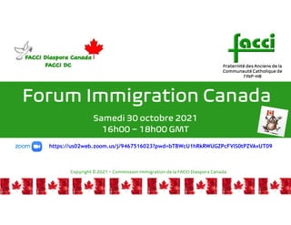 Forum Immigration Canada
Samedi 30 octobre 2021
16h00 – 18h00 GMT
https://us02web.zoom.us/j/9467516023?pwd=bTBWcU1hRkRWUGZPcFVlS0tPZVAvUT09
Fraternité des Anciens de la
Communauté Catholique de
l’INP-HB
1
Copyright © 2021 – Commission Immigration de la FACCI Diaspora Canada
 