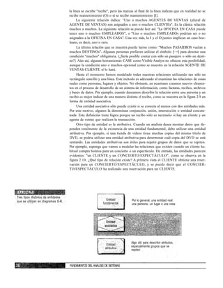 la línea se escribe "recibe", pero las marcas al final de la línea indican que en realidad no se
recibe mantenimiento (O) o sí se recibe mantenimiento [I].
La siguiente relación indica: "Uno o muchos AGENTES DE VENTAS (plural de
AGENTE DE VENTAS) son asignados a uno o muchos CLIENTEs". Es la clásica relación
muchos a muchos. La siguiente relación se puede leer así: "La OFICINA EN CASA puede
tener uno o muchos EMPLEADOS", o "Uno o muchos EMPLEADOs podrían ser o no
asignados a la OFICINA EN CASA". Una vez más, la I y el O juntos implican un caso boo-
leano, es decir, uno o cero.
La última relación que se muestra puede leerse como: "Muchos PASAJEROS vuelan a
muchos DESTINOs". Algunas personas prefieren utilizar el símbolo [—<] para denotar una
condición "muchos" obligatoria. (¿Sería posible contar con sólo un pasajero o sólo un desti-
no?} Aún así, algunas herramientas CASE como Visible Analyst no ofrecen esta posibilidad,
aunque la condición uno o muchos opcional como se muestra en la relación AGENTE DE
VENTAS-CLIENTE sí lo hará.
Hasta el momento hemos modelado todas nuestras relaciones utilizando tan sólo un
rectángulo sencillo y una línea. Este método es adecuado al examinar las relaciones de cosas
reales como personas, lugares y objetos. No obstante, en ocasiones creamos nuevos elemen-
tos en el proceso de desarrollo de un sistema de información, como facturas, recibos, archivos
y bases de datos. Por ejemplo, cuando deseamos describir la relación entre una persona y un
recibo es mejor indicar de una manera distinta el recibo, como se muestra en la figura 2.9 en
forma de entidad asociativa.
Una entidad asociativa sólo puede existir si se conecta al menos con dos entidades más.
Por este motivo, algunos la denominan conjunción, unión, intersección o entidad concate-
nada. Esta definición tiene lógica porque un recibo sólo es necesario si hay un cliente y un
agente de ventas que realicen la transacción.
Otro tipo de entidad es la atributiva. Cuando un analista desea mostrar datos que de-
penden totalmente de la existencia de una entidad fundamental, debe utilizar una entidad
atributiva. Por ejemplo, si una tienda de vídeos tiene muchas copias del mismo título de
DVD, se podría utilizar una entidad atributiva para determinar cuál copia del DVD se está
rentando. Las entidades atributivas son útiles para repetir grupos de datos que se repiten.
Por ejemplo, suponga que vamos a modelar las relaciones que existen cuando un cliente ha-
bitual compra boletos para un concierto o un espectáculo. De entrada, las entidades parecen
evidentes: "un CLIENTE y un CONCIERTO/ESPECTÁCULO", como se observa en la
figura 2.10. ¿Qué tipo de relación existe? A primera vista el CLIENTE obtiene una reser-
vación para un CONCIERTO/ESPECTÁCULO, y se puede decir que el CONCIER-
TO/ESPECTÁCULO ha realizado una reservación para un CLIENTE.
FIGURA 2.9
Tres tipos distintos de entidades
que se utilizan en diagramas E-R.
Entidad
fundamental
Por lo general, una entidad real:
una persona, un lugar o una cosa
Algo que se crea para unir dos
entidades
/

Entidad
atributiva
Algo útil para describir atributos,
especialmente grupos que se
repiten
FUNDAMENTOS DELANÁLISIS DE SISTEMAS
 