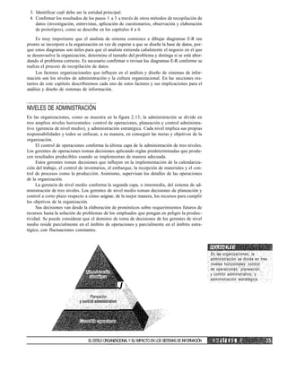 3. Identificar cuál debe ser la entidad principal.
4. Confirmar los resultados de los pasos 1 a 3 a través de otros métodos de recopilación de
datos (investigación, entrevistas, aplicación de cuestionarios, observación y elaboración
de prototipos), como se describe en los capítulos 4 a 6.
Es muy importante que el analista de sistema comience a dibujar diagramas E-R tan
pronto se incorpore a la organización en vez de esperar a que se diseñe la base de datos, por-
que estos diagramas son útiles para que el analista entienda cabalmente el negocio en el que
se desenvuelve la organización, determine el tamaño del problema y distinga si se está abor-
dando el problema correcto. Es necesario confirmar o revisar los diagramas E-R conforme se
realiza el proceso de recopilación de datos.
Los factores organizacionales que influyen en el análisis y diseño de sistemas de infor-
mación son los niveles de administración y la cultura organizacional. En las secciones res-
tantes de este capítulo describiremos cada uno de estos factores y sus implicaciones para el
análisis y diseño de sistemas de información.
NIVELES DE ADMINISTRACIÓN
En las organizaciones, como se muestra en la figura 2.13, la administración se divide en
tres amplios niveles horizontales: control de operaciones, planeación y control administra-
tivo (gerencia de nivel medio), y administración estratégica. Cada nivel implica sus propias
responsabilidades y todos se enfocan, a su manera, en conseguir las metas y objetivos de la
organización.
El control de operaciones conforma la última capa de la administración de tres niveles.
Los gerentes de operaciones toman decisiones aplicando reglas predeterminadas que produ-
cen resultados predecibles cuando se implementan de manera adecuada.
Estos gerentes toman decisiones que influyen en la implementación de la calendariza-
ción del trabajo, el control de inventarios, el embarque, la recepción de materiales y el con-
trol de procesos como la producción. Asimismo, supervisan los detalles de las operaciones
de la organización.
La gerencia de nivel medio conforma la segunda capa, o intermedia, del sistema de ad-
ministración de tres niveles. Los gerentes de nivel medio toman decisiones de planeación y
control a corto plazo respecto a cómo asignar, de la mejor manera, los recursos para cumplir
los objetivos de la organización.
Sus decisiones van desde la elaboración de pronósticos sobre requerimientos futuros de
recursos hasta la solución de problemas de los empleados que pongan en peligro la produc-
tividad. Se puede considerar que el dominio de toma de decisiones de los gerentes de nivel
medio reside parcialmente en el ámbito de operaciones y parcialmente en el ámbito estra-
tégico, con fluctuaciones constantes.
Administración
ustialégica
J
Planeacion
FIGURA 2.13
En las organizaciones, la
administración se divide en tres
niveles horizontales: control
de operaciones, planeación
y control administrativo, y
administración estratégica.
Contiol de operaciones
ELESTILOORGANIZACIONALY SU IMPACTO EN LOS SISTEMASDEINFORMACIÓN C A P Í T U L O 2
 