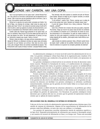 DONDE HAY CARBÓN, HAY UNA COPIA
"Aún no sé qué hacemos con las copias rosas", admitió Richard Rus-
sell. "Son parte de un formulario cuadruplicado que se desprende por se-
parado. Todo lo que sé es que las guardamos para el archivista, y que, a
su vez, él las guarda cuando tiene tiempo".
Richard es un ejecutivo de cuenta recién contratado por Carbón, Car-
bón & Rippy, una empresa de corretaje. Usted revisa los pasos que él
realiza para hacer "oficial" una compra de acciones porque el jefe de Ri-
chard le pidió a usted que agilizara el proceso de almacenamiento y con-
sulta en computadora de la información sobre la compra de acciones.
Cuando usted sale, Richard sigue pensando en las copias rosas, y le
dice a su asistente, Harry Schute "En los dos meses que llevo aquf no he
visto que alguien las utilice. Tan sólo desperdician mi tiempo y el tuyo,
sin mencionar el espacio que ocupan. Vamos a tirarlas".
Richard y Harry se dirigen a los viejos archivos conservados por el pre-
decesor de Richard y se deshacen de todas las copias rosas archivadas,
incluyendo las que faltaban por archivar. Esta labor les toma varias
horas, pero consiguen liberar una cantidad considerable de espacio. "De-
finitivamente valió la pena el tiempo invertido", consuela Richard a Harry.
Tres semanas más tarde aparece la asistente del jefe de Richard,
Carol Vaness. Richard se alegra de ver a alguien conocido y la saluda:
"Hola, Carol. ¿Qué te trae por aquí?"
"Lo de siempre", suspira Carol. "Bueno, supongo que no sabes de
qué se trata porque eres nuevo. Necesito las molestas copias rosas."
A punto del colapso, Richard mira a Harry y balbucea: "Estás bro-
meando, ¿verdad?"
Carol mira a Richard de la manera más seria que puede y responde:
"No bromeo. Tengo que resumir las copias rosas de todos los corredores
y mis resultados se comparan con la información de compra de accio-
nes almacenada en la computadora. Es parte de nuestra auditoría tri-
mestral de rutina para asegurar la precisión de las transacciones. Mi
trabajo depende del de ustedes, ¿Note explicó esto el señor McCue cuan-
do empezaste?"
¿Qué concepto de sistemas ignoraron Harry y Richard cuando tiraron
las copias rosas? ¿Cuáles son las posibles implicaciones para los ana-
listas de sistemas si se ignoran los conceptos generales de sistemas?
La administración estratégica es el tercer nivel del control de administración de tres ni-
veles. Los gerentes estratégicos voltean hacia fuera de la organización para visualizar el fu-
turo, tomando decisiones que conducirán a los gerentes de nivel medio y de operaciones en
los meses y años venideros.
Los gerentes estratégicos se desenvuelven en un entorno de toma de decisiones suma-
mente incierto. Mediante la formulación de metas y el establecimiento de estrategias y
políticas para alcanzar tales metas, los gerentes estratégicos son quienes en realidad definen
a la organización como un todo. La compañía se apoya en la amplia visión de estos gerentes
para decidir el desarrollo de nuevas líneas de productos, desprenderse de negocios poco re-
dituables, adquirir otras compañías afines o incluso permitir su propia venta.
Existen contrastes bien definidos en diversos aspectos entre los encargados de la toma
de decisiones. Por ejemplo, los gerentes estratégicos tienen que tomar decisiones sobre una
gran cantidad de objetivos, en tanto que los gerentes de operaciones se enfocan en uno solo.
A los gerentes de alto nivel se les dificulta identificar problemas, pero los gerentes de ope-
raciones los detectan con facilidad. Los gerentes estratégicos se enfrentan a problemas
semiestructurados, mientras que los gerentes de nivel medio lidian en su mayor parte con
problemas estructurados.
Por lo general, es difícil articular las soluciones alternativas a un problema que enfren-
tan los gerentes estratégicos, pero comúnmente es fácil enumerar las alternativas con las
que trabajan los gerentes de operaciones. Con frecuencia, los gerentes estratégicos toman
decisiones que se aplican sólo una vez, en tanto que los gerentes de operaciones toman de-
cisiones que se aplican de manera repetitiva.
IMPLICACIONES PARA DEL DESARROLLO DE SISTEMAS DE INFORMACIÓN
Cada uno de los tres niveles de administración representa implicaciones distintas para el de-
sarrollo de sistemas de información. Algunos de los requerimientos de información de los
gerentes están bien definidos, en tanto que otros son confusos y se traslapan.
Los gerentes de operaciones necesitan información interna de naturaleza repetitiva y
de bajo nivel. Dependen principalmente de información que muestra el desempeño actual,
y son usuarios de recursos de información en línea y en tiempo real. Tienen una necesidad
P A R T E I FUNDAMENTOS DEL ANÁLISIS DE SISTEMAS
 