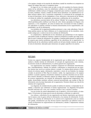 y los equipos virtuales en la creación de subculturas cuando los miembros no comparten un
espacio de trabajo físico pero sí comparten tareas.
En lugar de ver a la cultura como un todo, es más útil considerar los factores determi-
nantes de las subculturas, como los simbolismos verbales y no verbales compartidos. Los
simbolismos verbales incluyen el lenguaje compartido para construir, transmitir y preservar
los mitos, metáforas, visiones y estados de ánimo de las subculturas. Los simbolismos no ver-
bales incluyen objetos, ritos y ceremonias compartidos; la vestimenta de los encargados de
la toma de decisiones y de los trabajadores; el uso, ubicación y decoración de las oficinas,
y la forma de celebrar los cumpleaños, promociones y jubilaciones de los miembros.
Las subculturas coexisten dentro de las culturas "oficiales" de la organización. La cultura
oficial aprobada podría establecer una forma de vestir, formas apropiadas de dirigirse a los
superiores y a los compañeros, así como la manera más conveniente de tratar al público.
Las subculturas se podrían constituir en factores determinantes de los requerimientos, dis-
ponibilidad y uso de la información.
Los miembros de la organización podrían pertenecer a una o más subculturas. Estas úl-
timas podrían ejercer una fuerte influencia en el comportamiento de los miembros, inclu-
yendo castigos por o contra el uso de los sistemas de información.
La comprensión e identificación de las subculturas que predominan en una organiza-
ción podría ayudar al analista de sistemas a superar la resistencia al cambio que surge al ins-
talar un nuevo sistema de información. Por ejemplo, el analista podría planear la capacitación
de usuarios para resolver problemas específicos de las subculturas de la organización. La
identificación de las subculturas también podría ser útil para diseñar sistemas de apoyo a
la toma de decisiones adecuados para interactuar con grupos específicos de usuarios.
RESUMEN
Existen tres aspectos fundamentales de la organización que se deben tomar en cuenta al
analizar y diseñar sistemas de información: el concepto de organizaciones como sistemas,
los diversos niveles de administración y la cultura general de la organización.
Las organizaciones son sistemas complejos compuestos de subsistemas interrelaciona-
dos e interdependientes. Además, los sistemas y subsistemas se caracterizan por sus entor-
nos internos que van de un continuo abierto a cerrado. Un sistema abierto permite el libre
tránsito de recursos (gente, información, materiales) a través de sus fronteras; los sistemas
cerrados no permiten el libre flujo de entrada o salida. Las organizaciones y los equipos
también se pueden organizar virtualmente mediante la conexión electrónica de sus miem-
bros remotos ubicados en diferentes espacios de trabajo físicos. Los sistemas de planeación
de recursos empresariales son sistemas de información organizacional (empresarial) inte-
grados, desarrollados mediante software comercial personalizado, que ayudan al flujo de
información entre las áreas funcionales de la organización. Permiten obtener una vista de los
sistemas de la organización.
Los diagramas de entidad-relación ayudan al analista de sistemas a comprender las en-
tidades y relaciones que conforman el sistema organizacional. Los diagramas E-R pueden
describir relaciones uno a uno, uno a muchos, muchos a uno y muchos a muchos.
Los tres niveles de control administrativo son el operativo, el de nivel medio y el estra-
tégico. El horizonte de tiempo para la toma de decisiones es diferente en cada nivel.
Las culturas y subculturas de una organización son factores importantes que determi-
nan la manera como la gente utiliza la información y los sistemas de información. Al con-
siderar a los sistemas de información en el contexto de la organización como un sistema
más grande, entenderemos que hay diversos factores importantes que debemos tomar en
cuenta al determinar los requerimientos de información y diseñar e implementar sistemas
de información.
P A R T E I FUNDAMENTOS DEL ANÁLISIS DE SISTEMAS
 