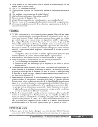 9. Dé un ejemplo de una situación en la cual los analistas de sistemas trabajen con los
usuarios como un equipo virtual.
10. ¿Qué es ERP y cuál es su propósito?
11. ¿Qué problemas enfrentan con frecuencia los analistas al implementar un paquete
ERP?
12. ¿Qué significa el concepto diagrama de entidad-relación?
13. ¿Qué símbolos se utilizan para elaborar diagramas E-R?
14. Mencione los tipos de diagramas E-R.
15. ¿En qué difieren una entidad, una entidad asociativa y una entidad atributiva?
16. Mencione los tres niveles principales de administración horizontal de las organizaciones.
17. ¿Cómo puede ayudar la comprensión de las subculturas organizacionales al diseñar sis-
temas de información?
PROBLEMAS
1. "Es difícil enfocarnos en los objetivos que intentamos alcanzar. Observo lo que hacen
nuestros competidores reales, los minisuper (tiendas de conveniencia), y creo que de-
bemos hacer lo mismo. Después atiendo a un centenar de clientes y cada uno me dice
que continúe igual con mi pequeña tienda, con dependientes amables y cajas registra-
doras antiguas. Más tarde, en la revista SuperMarket News me entero de que la ola del
futuro son las supertiendas de abarrotes, en donde los precios no se marcan uno por
uno y los lectores de códigos de barras sustituyen a los dependientes. Son tantas las ten-
dencias que en realidad no soy capaz de establecer una estrategia para nuestra tienda de
abarrotes", acepta Geoff Walsham, propietario y administrador de la tienda de abarro-
tes Jiffy Geoff's.
En un párrafo, aplique el concepto de fronteras organizacionales permeables para
analizar el problema de Geoff al enfocarse en los objetivos organizacionales.
2. Explique en siete oraciones las relaciones de derecha a izquierda de la figura 2.8.
3. Dibuje un diagrama de entidad-relación para una relación paciente-médico.
a. ¿De cuál de los tipos de diagrama E-R se trata?
b. Explique en una o dos oraciones por qué se diagramó de esta manera la relación
paciente-médico.
4. Usted empieza a dibujar diagramas E-R tan pronto como ingresa a la organización de-
dicada al cuidado de la salud para la cual diseña un sistema. Los miembros de su equi-
po muestran reticencia al uso de diagramas E-R antes de empezar el diseño de la base
de datos. En un párrafo, convenza a los miembros de su equipo de que vale la pena el
uso temprano de diagramas E-R.
5. Sandy es gerente de la compañía de alimento para perros Arf-Arf. Dado que existen di-
versos proveedores de ingredientes y sus precios varían, Sandy ha elaborado diferentes
fórmulas para el mismo producto, que dependen de la disponibilidad de ingredientes de
alguno de los proveedores. Realiza sus pedidos según esta disponibilidad y lo hace de ma-
nera rutinaria, aunque desconozca los precios de los ingredientes en un momento dado.
a. ¿En qué nivel de administración se desenvuelve Sandy? Explíquelo en un párrafo.
b. ¿Qué atributos de su trabajo tendrían que cambiar para que usted la considere en
un nivel de administración diferente? Menciónelos.
6. Muchos de los miembros de la compañía de alimento para perros Arf-Arf se mofan del
nombre de la compañía y de lo absurdo que es el que una compañía que elabora ali-
mento para perros sea tan importante. Sin embargo, otros grupos de la compañía están
orgullosos de los productos de Arf-Arf y de su reputación de elaborar productos de ca-
lidad, y ostentan felices los premios que han recibido de la industria. Mencione en un
párrafo los nombres de las subculturas organizacionales que se aprecian en Arf-Arf
PROYECTOS DE GRUPO
1. Formen grupos de cinco alumnos. Designen a uno como diseñador del sitio Web, uno
como redactor de la publicidad de un producto, uno que se encargue de los pagos de
EL ESTILO ORGANIZACIONAL Y SU IMPACTO EN LOS SISTEMAS DE INFORMACIÓN C •'. P í T U L 0 1
 