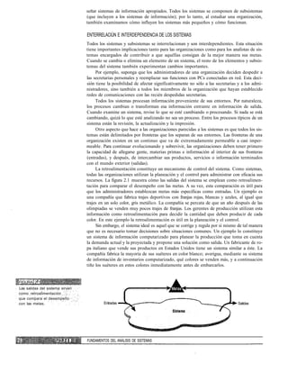 señar sistemas de información apropiados. Todos los sistemas se componen de subsistemas
(que incluyen a los sistemas de información); por lo tanto, al estudiar una organización,
también examinamos cómo influyen los sistemas más pequeños y cómo funcionan.
ENTERRELACIÚN E INTERDEPENDENCIA DE LOS SISTEMAS
Todos los sistemas y subsistemas se interrelacionan y son interdependientes. Esta situación
tiene importantes implicaciones tanto para las organizaciones como para los analistas de sis-
temas encargados de contribuir a que aquéllas consigan de la mejor manera sus metas.
Cuando se cambia o elimina un elemento de un sistema, el resto de los elementos y subsis-
temas del sistema también experimentan cambios importantes.
Por ejemplo, suponga que los administradores de una organización deciden despedir a
las secretarias personales y reemplazar sus funciones con PCs conectadas en red. Esta deci-
sión tiene la posibilidad de afectar significativamente no sólo a las secretarias y a los admi-
nistradores, sino también a todos los miembros de la organización que hayan establecido
redes de comunicaciones con las recién despedidas secretarias.
Todos los sistemas procesan información proveniente de sus entornos. Por naturaleza,
los procesos cambian o transforman esa información entrante en información de salida.
Cuando examine un sistema, revise lo que se esté cambiando o procesando. Si nada se está
cambiando, quizá lo que esté analizando no sea un proceso. Entre los procesos típicos de un
sistema están la revisión, la actualización y la impresión.
Otro aspecto que hace a las organizaciones parecidas a los sistemas es que todos los sis-
temas están delimitados por fronteras que los separan de sus entornos. Las fronteras de una
organización existen en un continuo que va de extremadamente permeable a casi imper-
meable. Para continuar evolucionando y sobrevivir, las organizaciones deben tener primero
la capacidad de allegarse gente, materias primas e información al interior de sus fronteras
(entradas), y después, de intercambiar sus productos, servicios o información terminados
con el mundo exterior (salidas).
La retroalimentación constituye un mecanismo de control del sistema. Como sistemas,
todas las organizaciones utilizan la planeación y el control para administrar con eficacia sus
recursos. La figura 2.1 muestra cómo las salidas del sistema se emplean como retroalimen-
tación para comparar el desempeño con las metas. A su vez, esta comparación es útil para
que los administradores establezcan metas más específicas como entradas. Un ejemplo es
una compañía que fabrica trajes deportivos con franjas rojas, blancas y azules, al igual que
trajes en un solo color, gris metálico. La compañía se percata de que un año después de las
olimpiadas se venden muy pocos trajes de franjas. Los gerentes de producción utilizan esta
información como retroalimentación para decidir la cantidad que deben producir de cada
color. En este ejemplo la retroalimentación es útil en la planeación y el control.
Sin embargo, el sistema ideal es aquel que se corrige y regula por sí mismo de tal manera
que no es necesario tomar decisiones sobre situaciones comunes. Un ejemplo lo constituye
un sistema de información computarizado para planear la producción que toma en cuenta
la demanda actual y la proyectada y propone una solución como salida. Un fabricante de ro-
pa italiano que vende sus productos en Estados Unidos tiene un sistema similar a éste. La
compañía fabrica la mayoría de sus suéteres en color blanco; averigua, mediante su sistema
de información de inventarios computarizado, qué colores se venden más, y a continuación
tiñe los suéteres en estos colores inmediatamente antes de embarcarlos.
FIGURA 2.1
Las salidas del sistema sirven
como retroalimentación
que compara el desempeño
con las metas. Entradas Salidas
P A R T E I FUNDAMENTOS DEL ANÁLISIS DE SISTEMAS
 