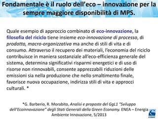 Fondamentale è il ruolo dell’eco – innovazione per la
sempre maggiore disponibilità di MPS.
Quale esempio di approccio combinato di eco-innovazione, la
filosofia del riciclo tiene insieme eco-innovazione di processo, di
prodotto, macro-organizzativa ma anche di stili di vita e di
consumo. Attraverso il recupero dei materiali, l’economia del riciclo
contribuisce in maniera sostanziale all’eco-efficienza generale del
sistema, determina significativi risparmi energetici e di uso di
risorse non rinnovabili, consente apprezzabili riduzioni delle
emissioni sia nella produzione che nello smaltimento finale,
favorisce nuova occupazione, indirizza stili di vita e approcci
culturali. *
*G. Barberio, R. Morabito, Analisi e proposte del GgL1 “Sviluppo
dell’Ecoinnovazione” degli Stati Generali della Green Economy. ENEA – Energia
Ambiente Innovazione, 5/2013
 