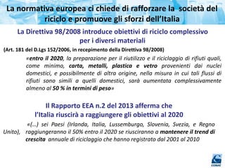 La normativa europea ci chiede di rafforzare la società del
riciclo e promuove gli sforzi dell’Italia
La Direttiva 98/2008 introduce obiettivi di riciclo complessivo
per i diversi materiali
(Art. 181 del D.Lgs 152/2006, in recepimento della Direttiva 98/2008)
«entro il 2020, la preparazione per il riutilizzo e il riciclaggio di rifiuti quali,
come minimo, carta, metalli, plastica e vetro provenienti dai nuclei
domestici, e possibilmente di altra origine, nella misura in cui tali flussi di
rifiuti sono simili a quelli domestici, sarà aumentata complessivamente
almeno al 50 % in termini di peso»
Il Rapporto EEA n.2 del 2013 afferma che
l’Italia riuscirà a raggiungere gli obiettivi al 2020
«(…) sei Paesi (Irlanda, Italia, Lussemburgo, Slovenia, Svezia, e Regno
Unito), raggiungeranno il 50% entro il 2020 se riusciranno a mantenere il trend di
crescita annuale di riciclaggio che hanno registrato dal 2001 al 2010
 
