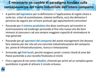 • A partire dal legislatore per la definizione e l’applicazione di regole chiare e
certe (es. criteri di assimilazione, sistema tariffario, ecc) che delineino il
percorso da seguire per arrivare puntuali agli appuntamenti comunitari
• Passando per il sistema produttivo che deve continuare ad investire in
ecoinnovazione ed ecodesign pensando al fine vita-nuova vita dei beni
immessi al consumo e ad una sempre maggiore capacità di reintrodurre le
mps generate
• Passando per gli operatori del comparto del waste management che devono
fare sistema per dar vita ad una concreta industrializzazione del comparto
(es. piano di infrastrutturazione, ricerca e innovazione)
• Arrivando agli Enti locali, perché vengano sanati i cronici ritardi di aree del
Paese puntando a una raccolta finalizzata al riciclo
• Fino a ognuno di noi come cittadini, chiamati per primi ad un semplice gesto
quotidiano in grado di attivare il circolo virtuoso.
È necessario un cambio di paradigma fondato sulla
consapevolezza del ruolo industriale dell’intero comparto
 