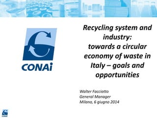 Recycling system and
industry:
towards a circular
economy of waste in
Italy – goals and
opportunities
Walter Facciotto
General Manager
Milano, 6 giugno 2014
 