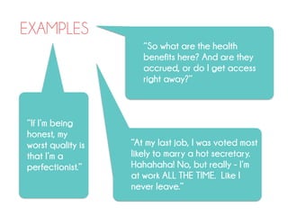EXAMPLES
“So what are the health
benefits here? And are they
accrued, or do I get access
right away?”
“At my last job, I was voted most
likely to marry a hot secretary.
Hahahaha! No, but really - I’m
at work ALL THE TIME. Like I
never leave.”
“If I’m being
honest, my
worst quality is
that I’m a
perfectionist.”
 
