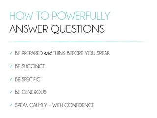 HOW TO POWERFULLY
ANSWER QUESTIONS
✓ BE PREPARED and THINK BEFORE YOU SPEAK
✓ BE SUCCINCT
✓ BE SPECIFIC
✓ BE GENEROUS
✓ SPEAK CALMLY + WITH CONFIDENCE
 