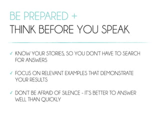 BE PREPARED +
THINK BEFORE YOU SPEAK
✓ KNOW YOUR STORIES, SO YOU DON’T HAVE TO SEARCH
FOR ANSWERS
✓ FOCUS ON RELEVANT EXAMPLES THAT DEMONSTRATE
YOUR RESULTS
✓ DON’T BE AFRAID OF SILENCE - IT’S BETTER TO ANSWER
WELL THAN QUICKLY
 