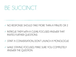 BE SUCCINCT
✓ NO RESPONSE SHOULD TAKE MORE THAN A MINUTE OR 2
✓ INTRIGUE THEM WITH A CLEAR, FOCUSED ANSWER THAT
INVITES FURTHER QUESTIONS
✓ START A CONVERSATION, DON’T LAUNCH A MONOLOGUE
✓ WHILE STAYING FOCUSED, MAKE SURE YOU COMPLETELY
ANSWER THE QUESTION
 