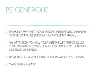 BE GENEROUS
✓ SPEAK IN A WAY THAT YOUR SPECIFIC INTERVIEWER CAN HEAR
YOU (I.E. DON’T USE JARGON THEY WOULDN’T KNOW…)
✓ PAY ATTENTION TO HOW YOUR INTERVIEWER RESPONDS SO
YOU CAN ADJUST COURSE OR ALLOW SPACE FOR THEIR NEXT
QUESTION AS NEEDED
✓ TREAT THIS LIKE A REAL CONVERSATION WITH A REAL HUMAN
✓ MAKE THEIR JOB EASY
 