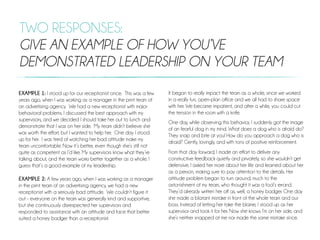 TWO RESPONSES:
GIVE AN EXAMPLE OF HOW YOU’VE
DEMONSTRATED LEADERSHIP ON YOUR TEAM
EXAMPLE 1: I stood up for our receptionist once. This was a few
years ago, when I was working as a manager in the print team of
an advertising agency. We had a new receptionist with major
behavioral problems. I discussed the best approach with my
supervisors, and we decided I should take her out to lunch and
demonstrate that I was on her side. My team didn’t believe she
was worth the effort, but I wanted to help her. One day I stood
up for her. I was tired of watching her bad attitude make my
team uncomfortable. Now it’s better, even though she’s still not
quite as competent as I’d like. My supervisors know what they’re
talking about, and the team works better together as a whole. I
guess that’s a good example of my leadership. 
 
EXAMPLE 2: A few years ago, when I was working as a manager
in the print team of an advertising agency, we had a new
receptionist with a seriously bad attitude. We couldn’t figure it
out - everyone on the team was generally kind and supportive,
but she continuously disrespected her supervisors and
responded to assistance with an attitude and face that better
suited a honey badger than a receptionist.
It began to really impact the team as a whole, since we worked
in a really fun, open-plan office and we all had to share space
with her. We became impatient, and after a while, you could cut
the tension in the room with a knife.
One day, while observing this behavior, I suddenly got the image
of an fearful dog in my mind. What does a dog who is afraid do?
They snap and bite at you! How do you approach a dog who is
afraid? Gently, lovingly, and with tons of positive reinforcement.
From that day forward, I made an effort to deliver any
constructive feedback quietly and privately, so she wouldn’t get
defensive. I asked her more about her life and learned about her
as a person, making sure to pay attention to the details. Her
attitude problem began to turn around, much to the
astonishment of my team, who thought it was a fool’s errand.
They’d already written her off as, well, a honey badger. One day
she made a blatant mistake in front of the whole team and our
boss. Instead of letting her take the blame, I stood up as her
supervisor and took it for her. Now she knows I’m on her side, and
she’s neither snapped at me nor made the same mistake since.
 