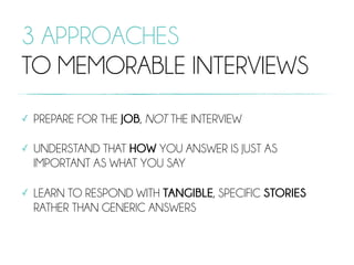 3 APPROACHES
TO MEMORABLE INTERVIEWS
✓ PREPARE FOR THE JOB, NOT THE INTERVIEW
✓ UNDERSTAND THAT HOW YOU ANSWER IS JUST AS
IMPORTANT AS WHAT YOU SAY
✓ LEARN TO RESPOND WITH TANGIBLE, SPECIFIC STORIES
RATHER THAN GENERIC ANSWERS
 