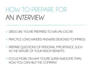 HOW TO PREPARE FOR
AN INTERVIEW
✓ DRESS LIKE YOU’RE PREPARED TO WIN AN OSCAR
✓ PRACTICE LONG-WINDED ANSWERS DESIGNED TO IMPRESS
✓ PREPARE QUESTIONS OF PERSONAL IMPORTANCE, SUCH
AS THE NATURE OF YOUR HEALTH BENEFITS
✓ FOCUS MORE ON WHY YOU’RE SUPER AWESOME THAN
HOW YOU CAN HELP THE COMPANY
 