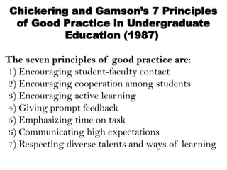 Chickering and Gamson’s 7 Principles
of Good Practice in Undergraduate
Education (1987)
The seven principles of good practice are:
1) Encouraging student-faculty contact
2) Encouraging cooperation among students
3) Encouraging active learning
4) Giving prompt feedback
5) Emphasizing time on task
6) Communicating high expectations
7) Respecting diverse talents and ways of learning
 