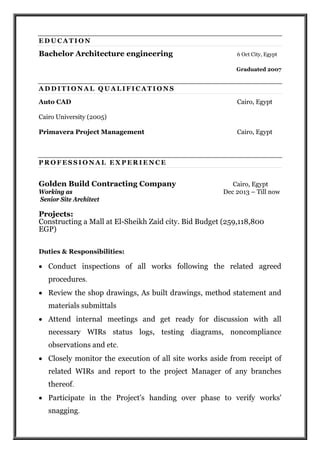 E D U C A T I O N
Bachelor Architecture engineering 6 Oct City, Egypt
Graduated 2007
A D D I T I O N A L Q U A L I F I C A T I O N S
Auto CAD Cairo, Egypt
Cairo University (2005)
Primavera Project Management Cairo, Egypt
P R O F E S S I O N A L E X P E R I E N C E
Golden Build Contracting Company Cairo, Egypt
Working as Dec 2013 – Till now
Senior Site Architect
Projects:
Constructing a Mall at El-Sheikh Zaid city. Bid Budget (259,118,800
EGP)
Duties & Responsibilities:
 Conduct inspections of all works following the related agreed
procedures.
 Review the shop drawings, As built drawings, method statement and
materials submittals
 Attend internal meetings and get ready for discussion with all
necessary WIRs status logs, testing diagrams, noncompliance
observations and etc.
 Closely monitor the execution of all site works aside from receipt of
related WIRs and report to the project Manager of any branches
thereof.
 Participate in the Project's handing over phase to verify works'
snagging.
 