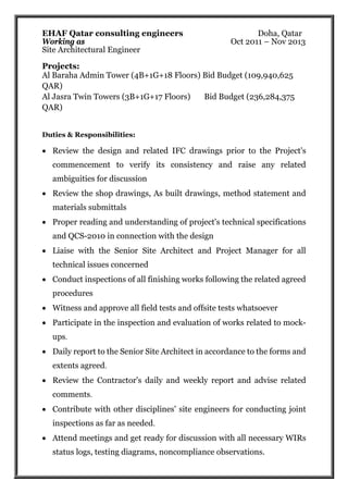 EHAF Qatar consulting engineers Doha, Qatar
Working as Oct 2011 – Nov 2013
Site Architectural Engineer
Projects:
Al Baraha Admin Tower (4B+1G+18 Floors) Bid Budget (109,940,625
QAR)
Al Jasra Twin Towers (3B+1G+17 Floors) Bid Budget (236,284,375
QAR)
Duties & Responsibilities:
 Review the design and related IFC drawings prior to the Project's
commencement to verify its consistency and raise any related
ambiguities for discussion
 Review the shop drawings, As built drawings, method statement and
materials submittals
 Proper reading and understanding of project's technical specifications
and QCS-2010 in connection with the design
 Liaise with the Senior Site Architect and Project Manager for all
technical issues concerned
 Conduct inspections of all finishing works following the related agreed
procedures
 Witness and approve all field tests and offsite tests whatsoever
 Participate in the inspection and evaluation of works related to mock-
ups.
 Daily report to the Senior Site Architect in accordance to the forms and
extents agreed.
 Review the Contractor's daily and weekly report and advise related
comments.
 Contribute with other disciplines' site engineers for conducting joint
inspections as far as needed.
 Attend meetings and get ready for discussion with all necessary WIRs
status logs, testing diagrams, noncompliance observations.
 