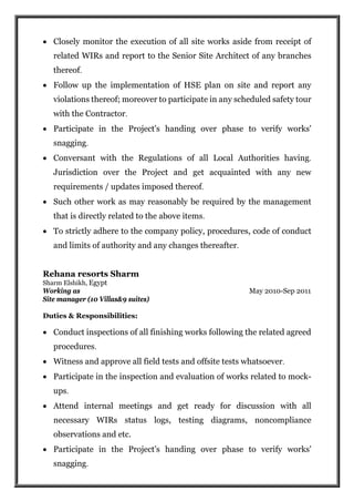  Closely monitor the execution of all site works aside from receipt of
related WIRs and report to the Senior Site Architect of any branches
thereof.
 Follow up the implementation of HSE plan on site and report any
violations thereof; moreover to participate in any scheduled safety tour
with the Contractor.
 Participate in the Project's handing over phase to verify works'
snagging.
 Conversant with the Regulations of all Local Authorities having.
Jurisdiction over the Project and get acquainted with any new
requirements / updates imposed thereof.
 Such other work as may reasonably be required by the management
that is directly related to the above items.
 To strictly adhere to the company policy, procedures, code of conduct
and limits of authority and any changes thereafter.
Rehana resorts Sharm
Sharm Elshikh, Egypt
Working as May 2010-Sep 2011
Site manager (10 Villas&9 suites)
Duties & Responsibilities:
 Conduct inspections of all finishing works following the related agreed
procedures.
 Witness and approve all field tests and offsite tests whatsoever.
 Participate in the inspection and evaluation of works related to mock-
ups.
 Attend internal meetings and get ready for discussion with all
necessary WIRs status logs, testing diagrams, noncompliance
observations and etc.
 Participate in the Project's handing over phase to verify works'
snagging.
 