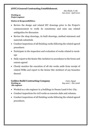 (OTC) General Contracting Establishment.
Abu Dhabi, U.AE
Jan 2009 - April 2010
Working as
Project engineer
Duties & Responsibilities:
 Review the design and related IFC drawings prior to the Project's
commencement to verify its consistency and raise any related
ambiguities for discussion
 Review the shop drawings, As built drawings, method statement and
materials submittals
 Conduct inspections of all finishing works following the related agreed
procedures
 Participate in the inspection and evaluation of works related to mock-
ups
 Daily report to the Senior Site Architect in accordance to the forms and
extents agreed
 Closely monitor the execution of all site works aside from receipt of
related WIRs and report to the Senior Site Architect of any branches
thereof.
Golden Build Contracting Company Cairo, Egypt
Working as Sep 2007 – Dec 2008
Site engineer
 Worked as a site engineer in 4 buildings in Dream Land 6 Oct. City.
 Conduct inspections for civil works as concrete slabs and columns.
 Conduct inspections of all finishing works following the related agreed
procedures.
 