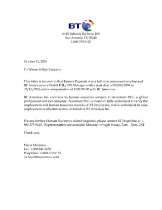 6415 Babcock Rd Suite 100
San Antonio TX 78249
1.800.379.9125
October 31, 2016
To Whom It May Concern:
This letter is to confirm that Tamara Papanek was a full-time permanent employee of
BT Americas as a Global ITIL/OIS Manager with a start date of 08/04/2008 to
02/15/2016 and a compensation of $109370.00 with BT Americas.
BT Americas Inc. contracts its human resources services to Accenture PLC, a global
professional services company. Accenture PLC is therefore fully authorized to verify the
employment and human resources records of BT employees, and is authorized to issue
employment verification letters on behalf of BT Americas Inc.
For any further Human Resources related inquiries, please contact BT Peopleline at 1-
800-379-9125. Representatives are available Monday through Friday, 7am – 7pm, CST.
Thank you,
Maria Martinez
Fax: 1-800-841-3658
Peopleline: 1-800-379-9125
us.hro.bt@accenture.com
 