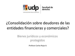 ¿Consolidación sobre deudores de las entidades financieras y comerciales? Bienes jurídicos y económicos protegidos Profesor Carlos Rojas A. 