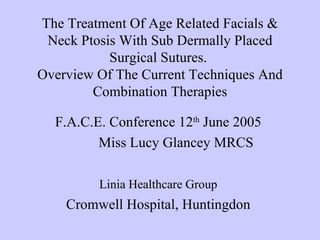 The Treatment Of Age Related Facials &
 Neck Ptosis With Sub Dermally Placed
           Surgical Sutures.
Overview Of The Current Techniques And
        Combination Therapies

  F.A.C.E. Conference 12th June 2005
         Miss Lucy Glancey MRCS

         Linia Healthcare Group
    Cromwell Hospital, Huntingdon
 