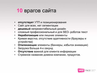 10 врагов сайта
• отсутствует УТП и позиционирования
• Сайт для всех, нет сегментации
• дешевый непрезентабельный дизайн
• сложный профессиональный и для SEO- роботов текст
• Неработающие или лишние элементы
• Кривая верстка, отсутствие адаптивности (браузеры и
устройства)
• Отвлекающие элементы (баннеры, избыток анимации)
• Загрузка больше 4-х секунд
• Отсутствие важной для клиента информации
• Стремное название домена компании, продуктов.
 