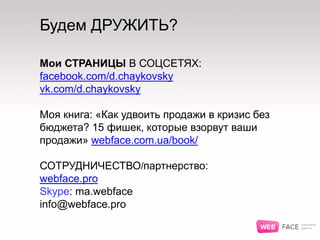 Будем ДРУЖИТЬ?
Мои СТРАНИЦЫ В СОЦСЕТЯХ:
facebook.com/d.chaykovsky
vk.com/d.chaykovsky
Моя книга: «Как удвоить продажи в кризис без
бюджета? 15 фишек, которые взорвут ваши
продажи» webface.com.ua/book/
СОТРУДНИЧЕСТВО/партнерство:
webface.pro
Skype: ma.webface
info@webface.pro
 