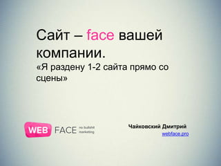 Сайт – face вашей
компании.
«Я раздену 1-2 сайта прямо со
сцены»
Чайковский Дмитрий
webface.pro
 