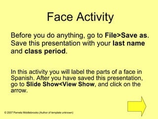 Face Activity In this activity you will label the parts of a face in Spanish. After you have saved this presentation, go to  Slide Show<View Show , and click on the arrow. Before you do anything, go to  File>Save as . Save this presentation with your  last name  and  class period .  © 2007 Pamela Middlebrooks (Author of template unknown) 