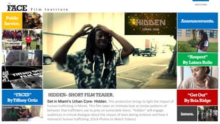 FACE
the
INSTITUTES
“GetOut”
ByBriaRidge
issues.
Set in Miami’s Urban Core- Hidden. This production brings to light the impact of
human trafficking in Miami. This film takes an intimate look at similar patterns of
behavior that traffickers use to prey on vulnerable teens. "Hidden" will engage
audiences in critical dialogue about the impact of teen dating violence and how it
intersects human trafficking. (Click Photos to Watch Videos)
Public
Service.
Announcements.
HIDDEN- SHORT FILM TEASER.“FACES”
ByTiffanyOrtiz
“Respect”
ByLataraRolle
F i l m I n s t i t u t e
 