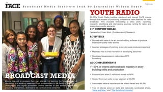 FACE
the
Training
Interns learned to produce their own stories, by learning the fundamentals of
journalism in a working newsroom from professionals in the fields of radio, print,
photography and digital journalism. Interns learned to find stories, report with
accuracy and fairness, and how to be a critical news consumer.
BROADCAST MEDIA
WLRN’s Youth Radio Institute mentored and trained FACE interns
through the process of producing professional news features for radio
broadcast. This included formulating a story pitch, reporting,
research, identifying and interviewing sources, writing for radio, and
mixing basic audio elements.
YOUTH RADIO
Leadership | Team Work | Collaboration | Research
21st CENTURY SKILLS
 100% of interns demonstrated mastery in story
building skills and production
 Produced and aired 7 individual shows on NPR
 Hosted their own radio review segment at WLRN
 Interviewed several reporters at the Miami Herald and WLRN
 Two (2) stories aired on state and nationally syndicated shows,
“Here and Now,” and “The Sunshine Economy”
ACTIVITIES
 Worked with state of the art journal-editing software to produce
broadcast-quality radio stories
 Learned strategies of pitching a story to news producers/reporters
 Mastered how to track narration of developing storylines
 Developed awareness on radio/news/NPR
formatting
ACCOMPLISHMENTS
B r o a d c a s t M e d i a I n s t i t u t e l e a d b y J o u r n a l i s t W i l s o n S a y r e
 