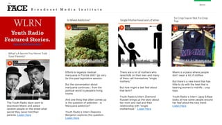 FACE
the
About
The Youth Radio team went to
downtown Miami and asked
random people on the street what
secret they never told their
parents. Listen Here
Efforts to legalize medical
marijuana in Florida didn’t go very
far this past legislative session.
But the conversation about
marijuana continues - from the
political world to people’s living
rooms.
And one thing that often comes up
is the question of addiction - is
Marijuana addictive?
Youth Radio’s Intern Deandre
Benjamin explores this question.
Listen Here
There are a lot of mothers who
raise kids on their own and many
of them call themselves “single
mothers.”
But how might a dad feel about
that term?
Youth Radio’s Intern Diamond
Russell brings us the story about
her mom and dad and their
relationship with “single
motherhood.” Listen Here
Miami is a place where people
don’t wear a lot of clothes.
But there’s a new trend that has
little to do with the heat that is
bearing women’s midriffs - crop
tops.
Youth Radio’s Intern Lajoy Eiflaar
looks at how some people around
her feel about the new trend.
Listen Here
WLRN
Youth Radio
Featured Stories.
Listen to All Stories Here
B r o a d c a s t M e d i a I n s t i t u t e
 