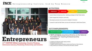 FACE
the
About
STRATEGY ANALYSIS IDEA PRODUCTION
 Learned about entrepreneurship, marketing strategies & Wall Street stocks
 Asset mapped the Overtown community
 Developed products and price points relatable to Overtown
 Learned to read the Wall Street Journal and introduced to Wall Street Stocks
ACTIVITIES.
CREATIVE THINKING COLLABORATION SOCIAL LITERACY
100 % of interns acquired proficiency on the National
Foundation for Teaching Entrepreneurship
Assessment
 Created and delivered retail ready products
 Developed business plans
 Created collective group business venture and Pop-Up Shot products
 Sold products at Overtown’s Annual Arts and Music Festival
ACCOMPLISHMENTS.
E n t r e p r e n e u r s h i p I n s t i t u t e , l e a d b y T o n y R e n e s c a
Entrepreneurs21ST CENTURY SKILLS: Leadership, Creative Thinking,
Information Literacy, Flexibility, Productivity and Initiative
 