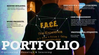 PORTFOLIOC o n t i n u i n g E d u c a t i o n & L e a r n i n g
RESUME BUILDING.
Intern portfolio: resume, cover
letter, business correspondence,
WORK PRODUCTS.
Preparing for EXPO
presentations in Film, Arts,
Coding, Entrepreneurship, and
Marketing.
PROFESSIONAL ETIQUETTE.
Mock interviews,
Teambuilding
EDUCATION & CAREER COACHING.
Our team excels at marrying creative thinking with digital
innovation. We all work within an established methodology,
honed by years of experience.
CASE MANAGEMENT
Assisted interns in dealing with family problems
with parents, pay issues, organization, anger
problems, attitudes, fear of failing and many
other things that where hindering the interns
success in the FACE program.
 