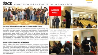 FACE
the
Training
ACTORS MASTER CLASSWITH ACTOR TOMMY FORD
In a large conference room in the Camillus House Community Room, the very
successful actor and director, Tommy Ford, took time out of his busy schedule
on July 27, 2015 to conduct an engaging and intimate Acting Master Class for
young people ages 16-24 in the FACE (Film, Art & Culture, Coding, and
Entrepreneurship) and Arts for Learning Internship Programs. Tommy Ford is
best known as Tommy in the 90’s hit Martin, as well as New York Undercover
and the father on The Parkers. This session touched the youth, transforming
them within hours and revealing sides of themselves they never knew existed.
Ford was asked what he
thought his greatest
success was and he
responded, “Meeting young
people who say you’ve
change my life.”
ACTORS
ONLY.
REACTIONS FROM THE WORKSHOP
Tiffany, a FACE Film Intern expressed to Urgent’s Coordinator, “I just want to
say thank you for letting me be a part of Tommy Ford's Master Acting Class
Workshop. I'm so thankful for being able to have this amazing experience.
Tommy Ford's method of helping each individual, including myself, understand
ourselves and finally find ourselves is just breathe taking. He has done
something incredibly amazing, I'm so happy I got to witness and be a part of
this phenomenon.”
M a s t e r C l a s s l e d b y A c t o r / D i r e c t o r T o m m y F o r d
 
